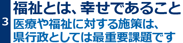 福祉とは、幸せであること。医療や福祉に対する施策は、県行政としては最重要課題です。